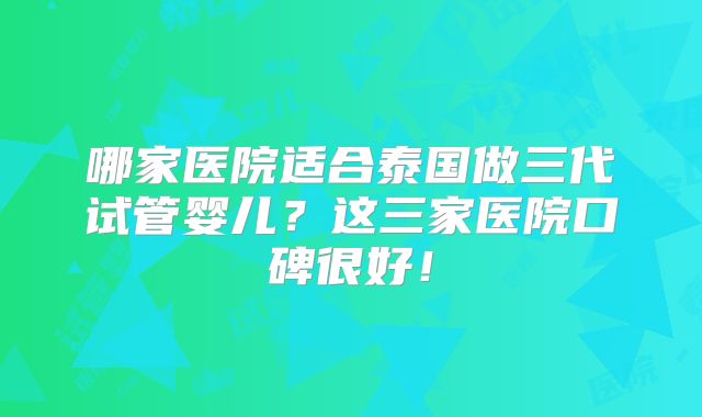 哪家医院适合泰国做三代试管婴儿?这三家医院口碑很好!