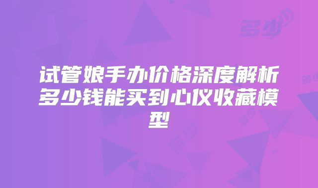 试管娘手办价格深度解析多少钱能买到心仪收藏模型