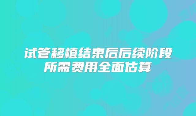 试管移植结束后后续阶段所需费用全面估算