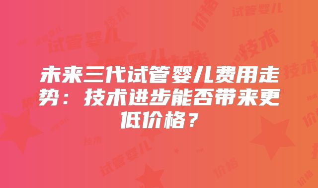 未来三代试管婴儿费用走势:技术进步能否带来更低价格?