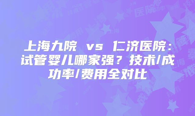 上海九院 vs 仁济医院:试管婴儿哪家强?技术/成功率/费用全对比