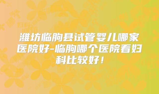 潍坊临朐县试管婴儿哪家医院好-临朐哪个医院看妇科比较好！