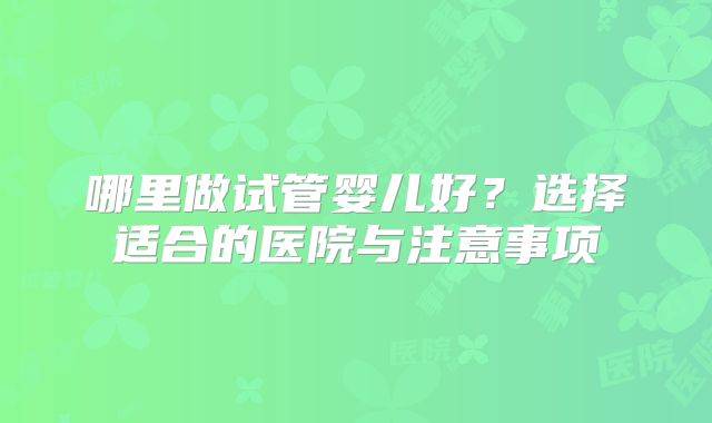 哪里做试管婴儿好？选择适合的医院与注意事项