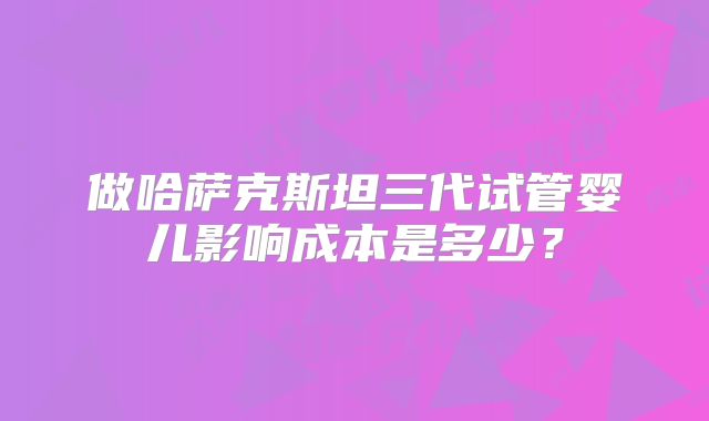 做哈萨克斯坦三代试管婴儿影响成本是多少？