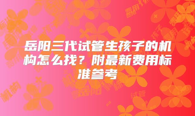 岳阳三代试管生孩子的机构怎么找?附最新费用标准参考