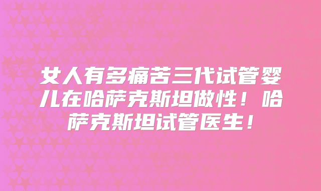 女人有多痛苦三代试管婴儿在哈萨克斯坦做性！哈萨克斯坦试管医生！
