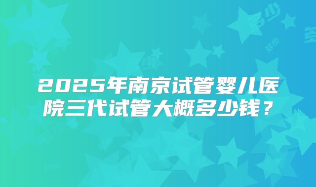 2025年南京试管婴儿医院三代试管大概多少钱?