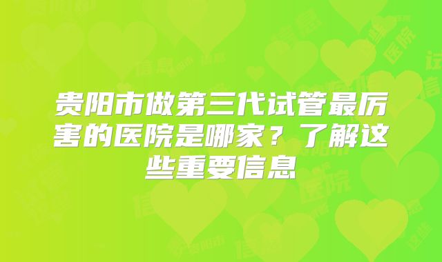 贵阳市做第三代试管最厉害的医院是哪家?了解这些重要信息
