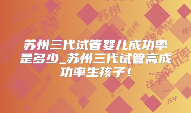 苏州三代试管婴儿成功率是多少_苏州三代试管高成功率生孩子!