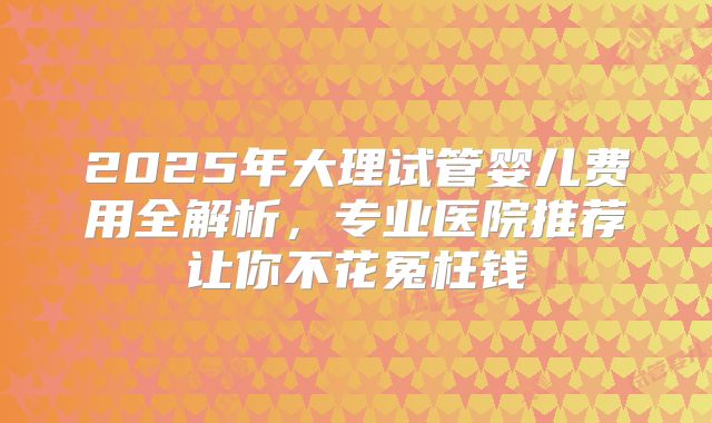 2025年大理试管婴儿费用全解析,专业医院推荐让你不花冤枉钱