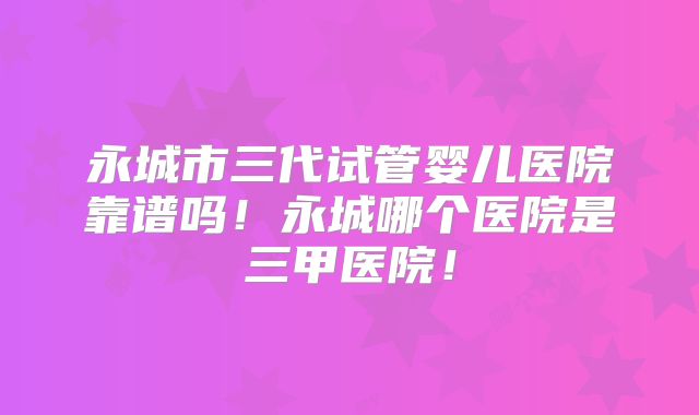 永城市三代试管婴儿医院靠谱吗!永城哪个医院是三甲医院!