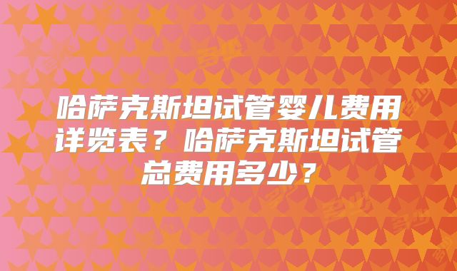 哈萨克斯坦试管婴儿费用详览表？哈萨克斯坦试管总费用多少？