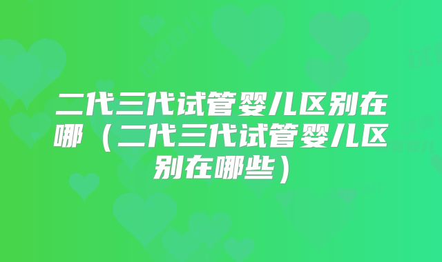 二代三代试管婴儿区别在哪(二代三代试管婴儿区别在哪些)