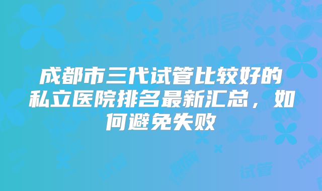 成都市三代试管比较好的私立医院排名最新汇总,如何避免失败