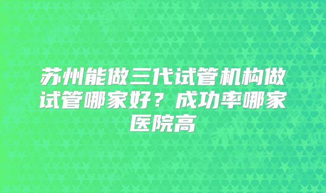 苏州能做三代试管机构做试管哪家好?成功率哪家医院高