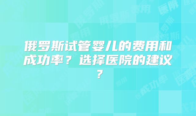 俄罗斯试管婴儿的费用和成功率?选择医院的建议?