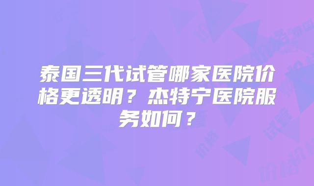 泰国三代试管哪家医院价格更透明？杰特宁医院服务如何？