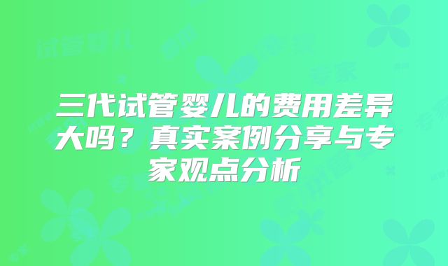 三代试管婴儿的费用差异大吗？真实案例分享与专家观点分析