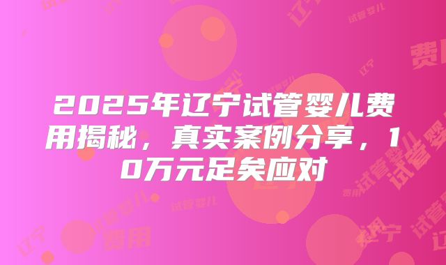 2025年辽宁试管婴儿费用揭秘,真实案例分享,10万元足矣应对