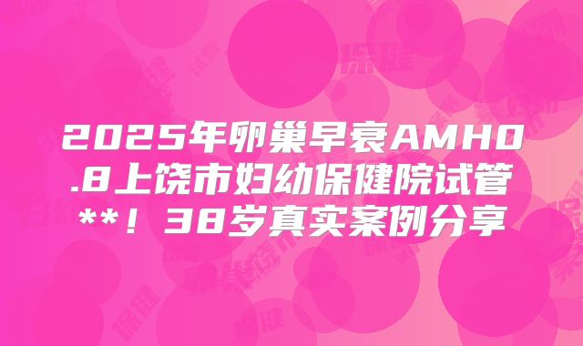 2025年卵巢早衰AMH0.8上饶市妇幼保健院试管**!38岁真实案例分享