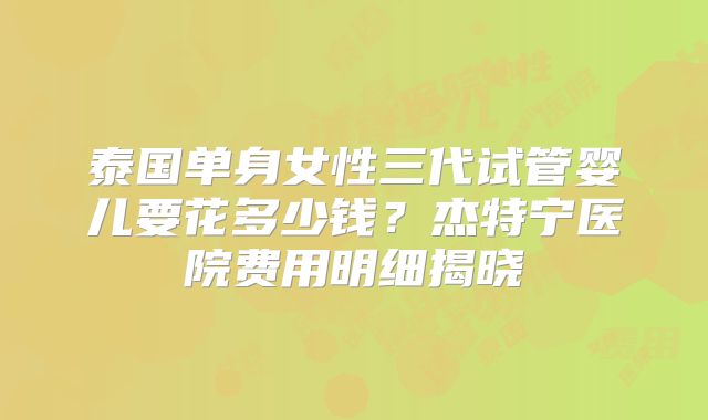 泰国单身女性三代试管婴儿要花多少钱?杰特宁医院费用明细揭晓