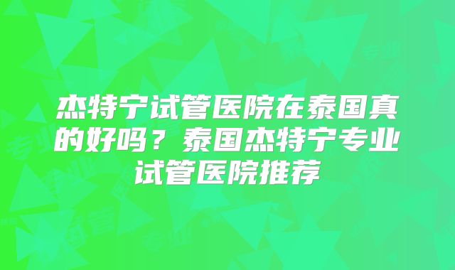 杰特宁试管医院在泰国真的好吗？泰国杰特宁专业试管医院推荐