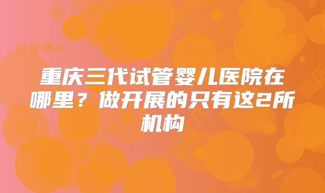 重庆三代试管婴儿医院在哪里?做开展的只有这2所机构
