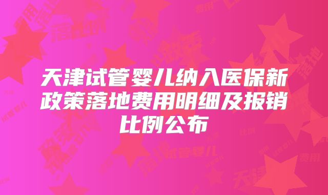 天津试管婴儿纳入医保新政策落地费用明细及报销比例公布