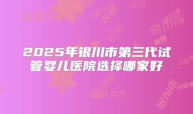 2025年银川市第三代试管婴儿医院选择哪家好