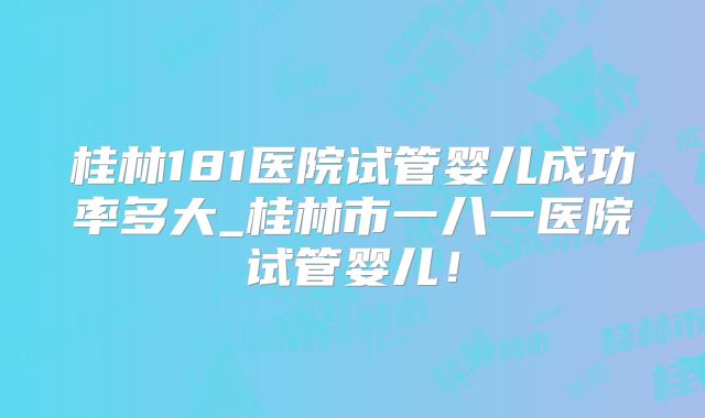 桂林181医院试管婴儿成功率多大_桂林市一八一医院试管婴儿！