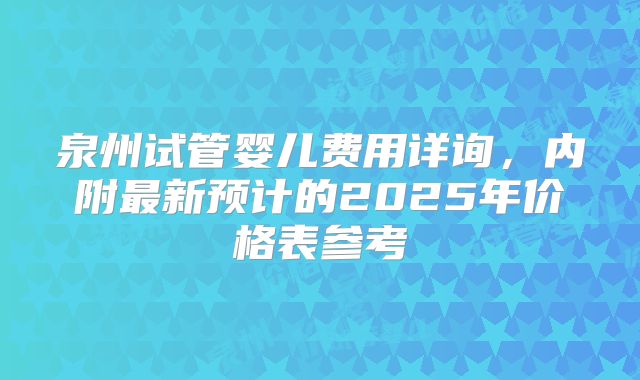 泉州试管婴儿费用详询,内附最新预计的2025年价格表参考
