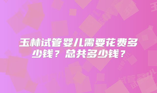 玉林试管婴儿需要花费多少钱？总共多少钱？