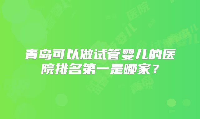 青岛可以做试管婴儿的医院排名第一是哪家?