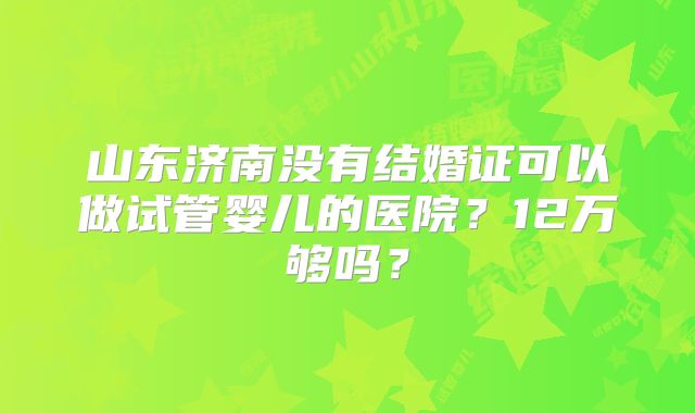 山东济南没有结婚证可以做试管婴儿的医院?12万够吗?
