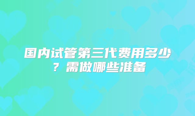 国内试管第三代费用多少?需做哪些准备