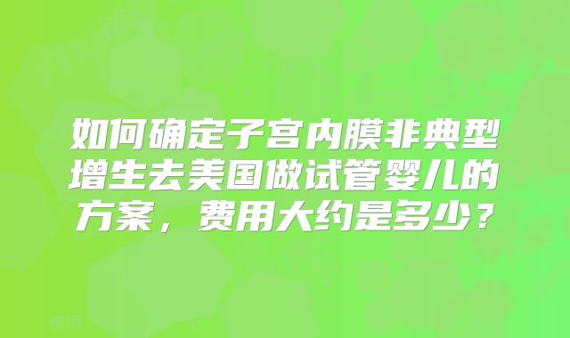 如何确定子宫内膜非典型增生去美国做试管婴儿的方案,费用大约是多少?