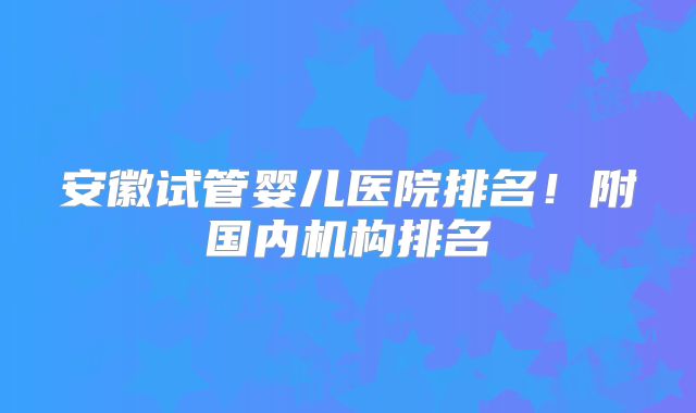 安徽试管婴儿医院排名！附国内机构排名
