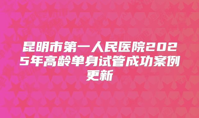 昆明市第一人民医院2025年高龄单身试管成功案例更新