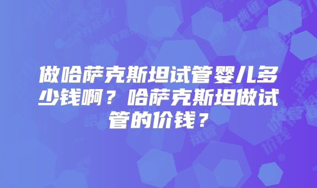 做哈萨克斯坦试管婴儿多少钱啊？哈萨克斯坦做试管的价钱？