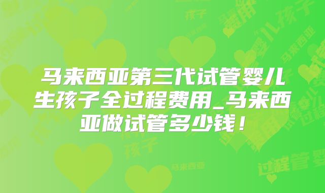 马来西亚第三代试管婴儿生孩子全过程费用_马来西亚做试管多少钱!