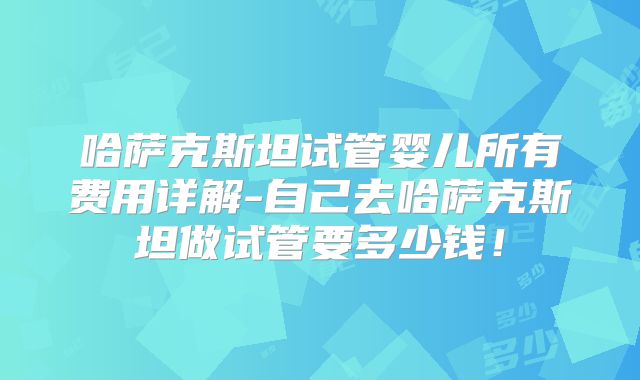 哈萨克斯坦试管婴儿所有费用详解-自己去哈萨克斯坦做试管要多少钱!