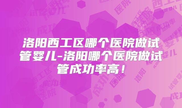 洛阳西工区哪个医院做试管婴儿-洛阳哪个医院做试管成功率高！