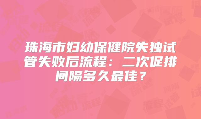 珠海市妇幼保健院失独试管失败后流程:二次促排间隔多久最佳?