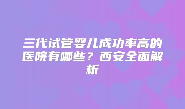 三代试管婴儿成功率高的医院有哪些？西安全面解析