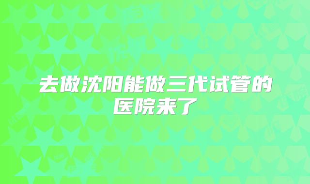 去做沈阳能做三代试管的医院来了