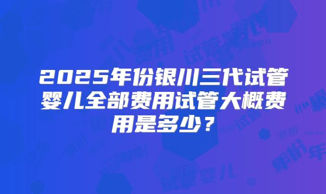 2025年份银川三代试管婴儿全部费用试管大概费用是多少？