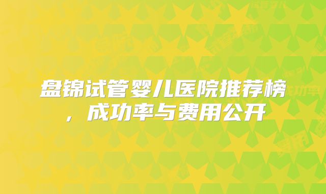 盘锦试管婴儿医院推荐榜，成功率与费用公开