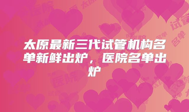 太原最新三代试管机构名单新鲜出炉,医院名单出炉