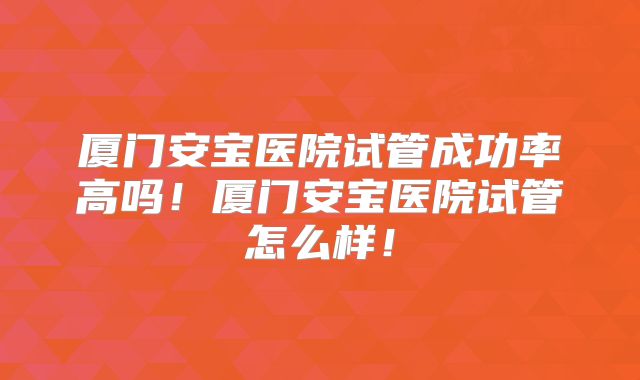 厦门安宝医院试管成功率高吗！厦门安宝医院试管怎么样！
