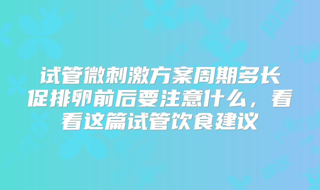 试管微刺激方案周期多长促排卵前后要注意什么,看看这篇试管饮食建议
